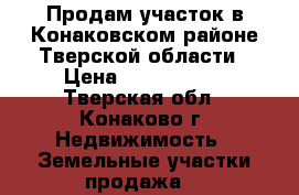 Продам участок в Конаковском районе Тверской области › Цена ­ 1 000 000 - Тверская обл., Конаково г. Недвижимость » Земельные участки продажа   
